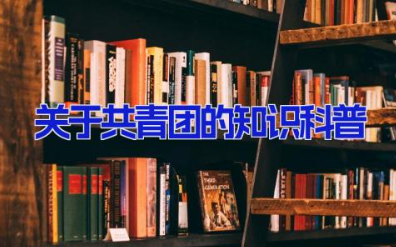 关于共青团的知识科普 中国共青团基本知识